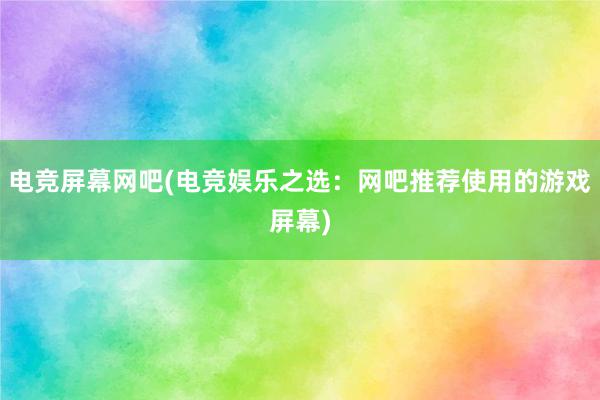 电竞屏幕网吧(电竞娱乐之选：网吧推荐使用的游戏屏幕)