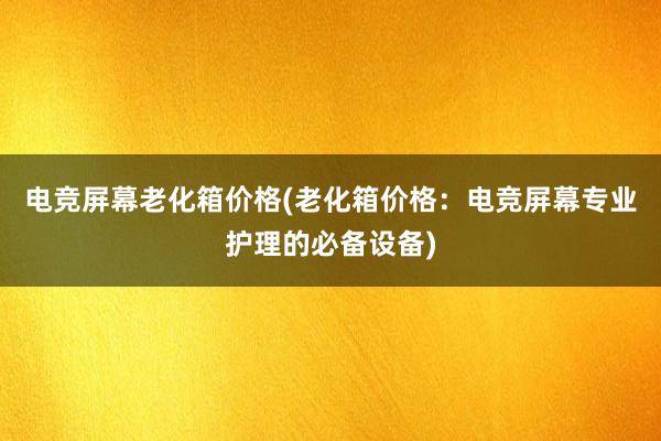 电竞屏幕老化箱价格(老化箱价格：电竞屏幕专业护理的必备设备)