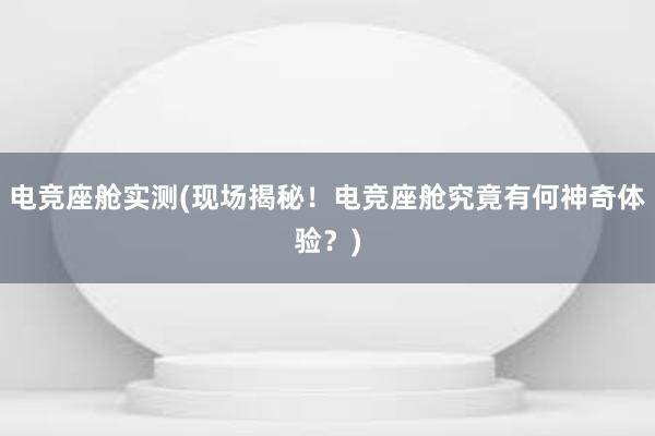 电竞座舱实测(现场揭秘！电竞座舱究竟有何神奇体验？)