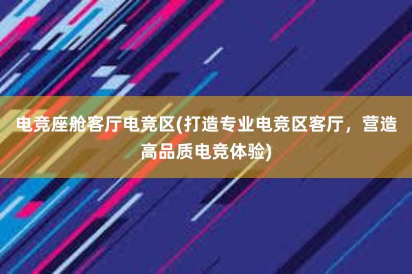 电竞座舱客厅电竞区(打造专业电竞区客厅，营造高品质电竞体验)