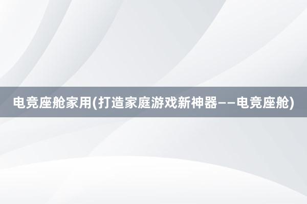 电竞座舱家用(打造家庭游戏新神器——电竞座舱)