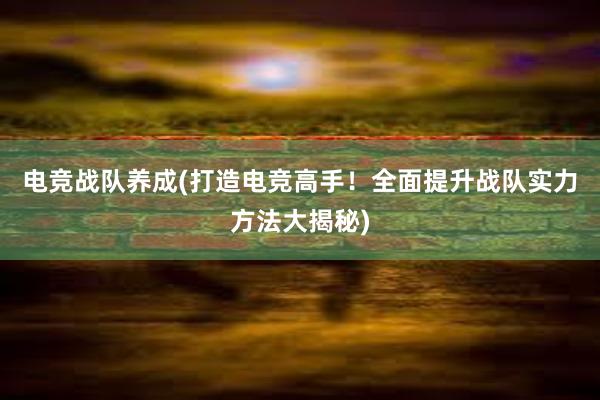 电竞战队养成(打造电竞高手！全面提升战队实力方法大揭秘)