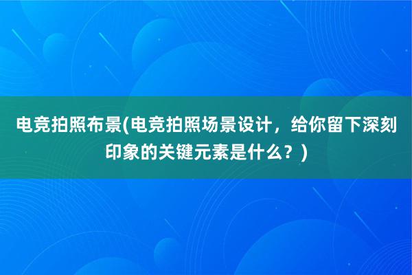 电竞拍照布景(电竞拍照场景设计，给你留下深刻印象的关键元素是什么？)