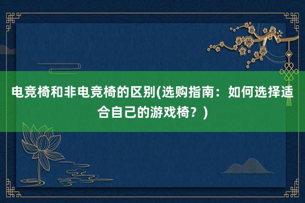 电竞椅和非电竞椅的区别(选购指南：如何选择适合自己的游戏椅？)