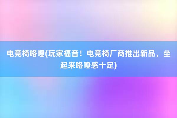 电竞椅咯噔(玩家福音！电竞椅厂商推出新品，坐起来咯噔感十足)