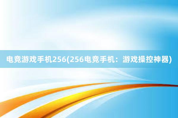 电竞游戏手机256(256电竞手机：游戏操控神器)