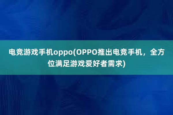 电竞游戏手机oppo(OPPO推出电竞手机，全方位满足游戏爱好者需求)