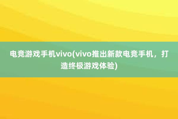 电竞游戏手机vivo(vivo推出新款电竞手机，打造终极游戏体验)