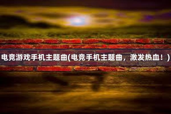 电竞游戏手机主题曲(电竞手机主题曲，激发热血！)