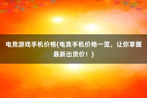 电竞游戏手机价格(电竞手机价格一览，让你掌握最新出货价！)