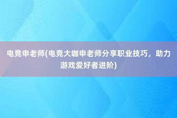 电竞申老师(电竞大咖申老师分享职业技巧，助力游戏爱好者进阶)