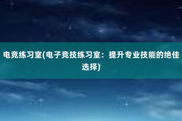 电竞练习室(电子竞技练习室：提升专业技能的绝佳选择)