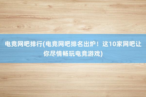 电竞网吧排行(电竞网吧排名出炉！这10家网吧让你尽情畅玩电竞游戏)