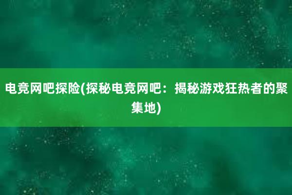 电竞网吧探险(探秘电竞网吧：揭秘游戏狂热者的聚集地)