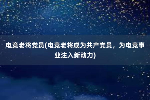 电竞老将党员(电竞老将成为共产党员，为电竞事业注入新动力)