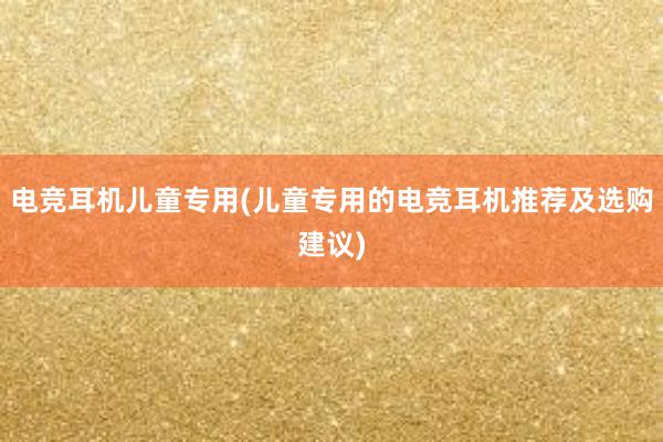 电竞耳机儿童专用(儿童专用的电竞耳机推荐及选购建议)