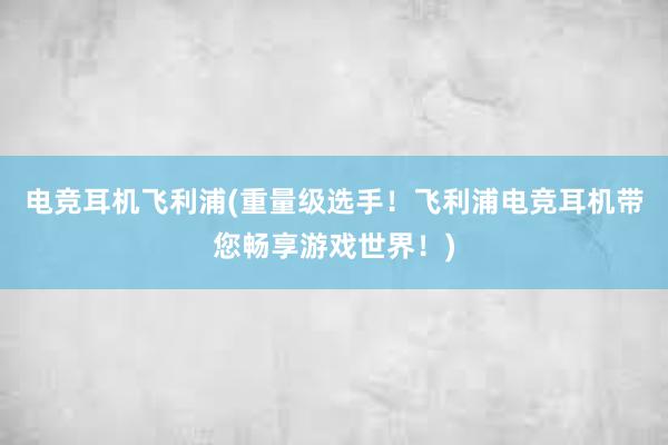 电竞耳机飞利浦(重量级选手！飞利浦电竞耳机带您畅享游戏世界！)