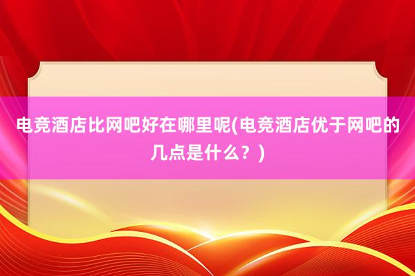 电竞酒店比网吧好在哪里呢(电竞酒店优于网吧的几点是什么？)