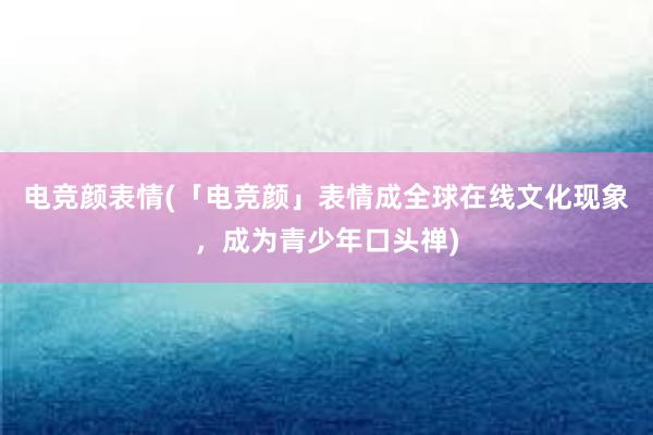 电竞颜表情(「电竞颜」表情成全球在线文化现象，成为青少年口头禅)