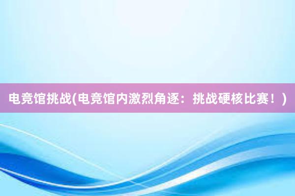 电竞馆挑战(电竞馆内激烈角逐：挑战硬核比赛！)