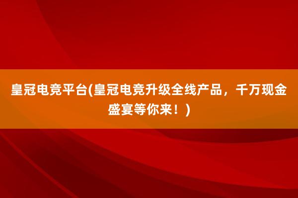 皇冠电竞平台(皇冠电竞升级全线产品，千万现金盛宴等你来！)