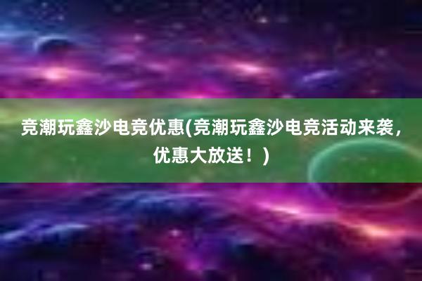 竞潮玩鑫沙电竞优惠(竞潮玩鑫沙电竞活动来袭，优惠大放送！)