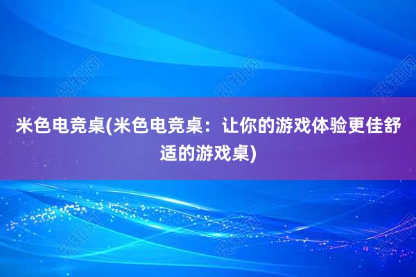 米色电竞桌(米色电竞桌：让你的游戏体验更佳舒适的游戏桌)