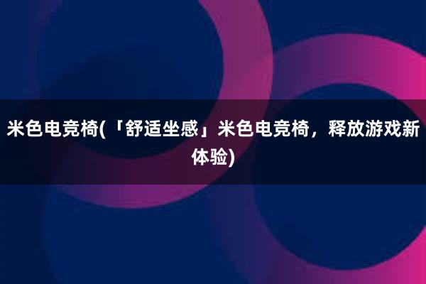 米色电竞椅(「舒适坐感」米色电竞椅，释放游戏新体验)