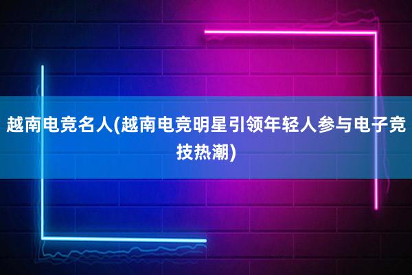 越南电竞名人(越南电竞明星引领年轻人参与电子竞技热潮)