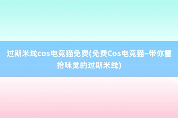 过期米线cos电竞猫免费(免费Cos电竞猫~带你重拾味觉的过期米线)