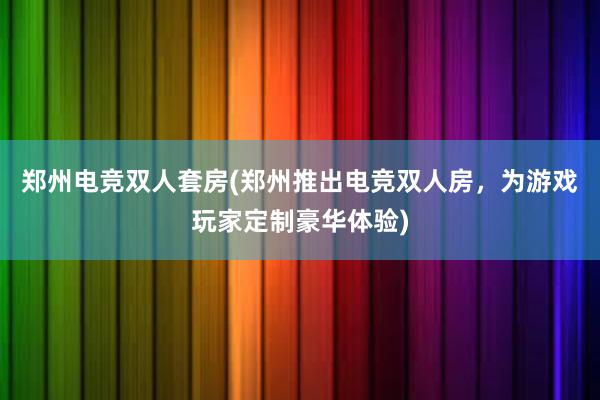 郑州电竞双人套房(郑州推出电竞双人房，为游戏玩家定制豪华体验)