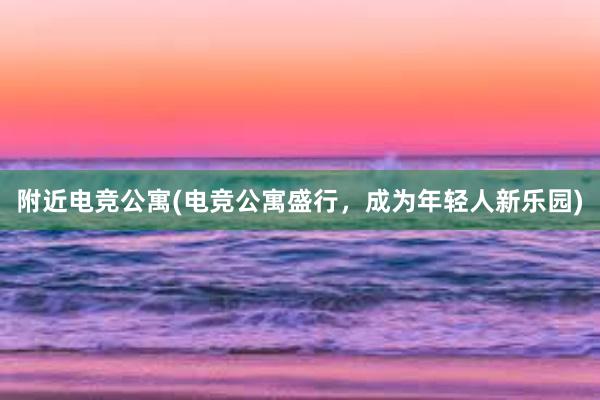 附近电竞公寓(电竞公寓盛行，成为年轻人新乐园)