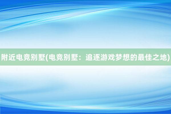 附近电竞别墅(电竞别墅：追逐游戏梦想的最佳之地)