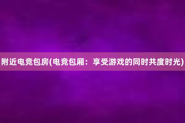 附近电竞包房(电竞包厢：享受游戏的同时共度时光)