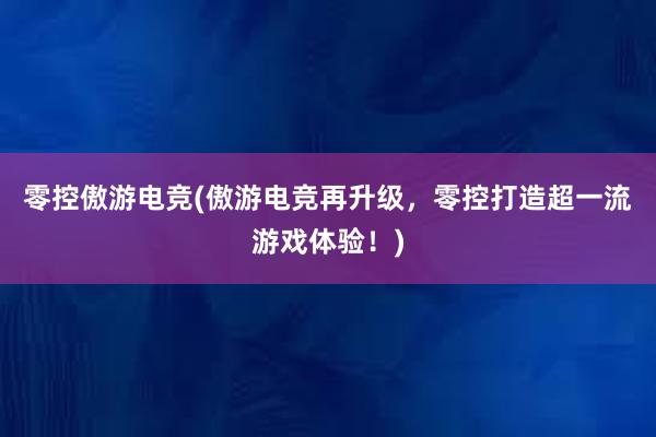 零控傲游电竞(傲游电竞再升级，零控打造超一流游戏体验！)