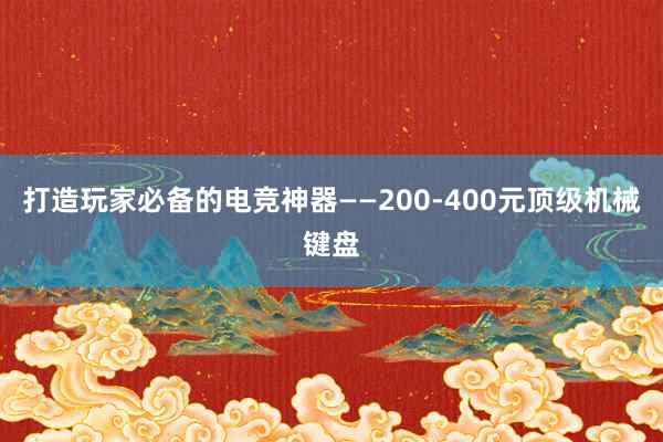 打造玩家必备的电竞神器——200-400元顶级机械键盘