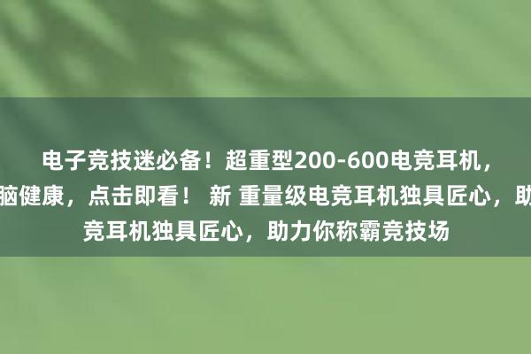 电子竞技迷必备！超重型200-600电竞耳机，独特设计保障大脑健康，点击即看！ 新 重量级电竞耳机独具匠心，助力你称霸竞技场