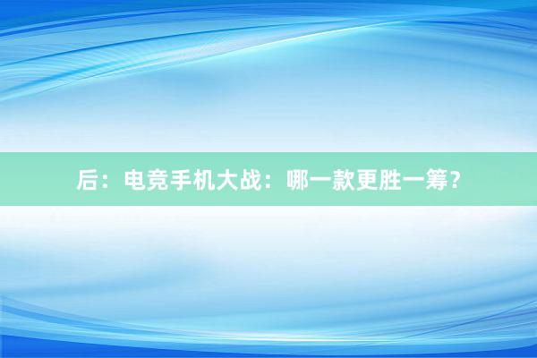 后：电竞手机大战：哪一款更胜一筹？