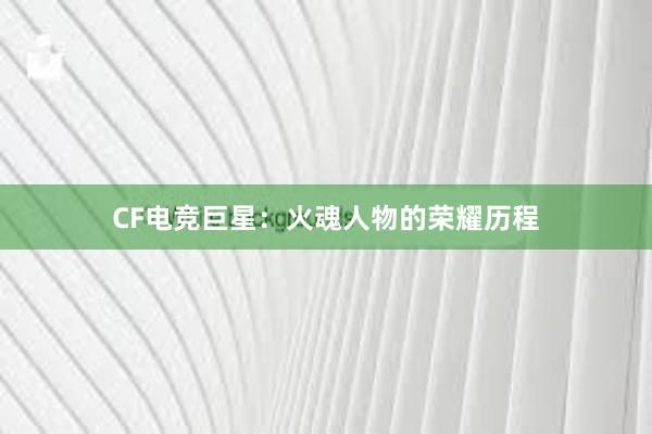 CF电竞巨星：火魂人物的荣耀历程