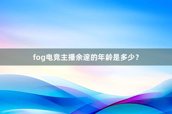 fog电竞主播余邃的年龄是多少？