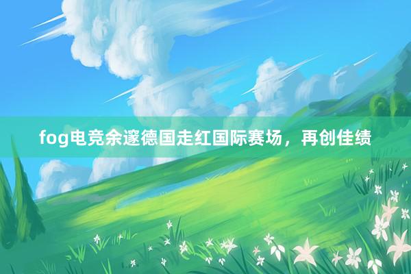 fog电竞余邃德国走红国际赛场，再创佳绩