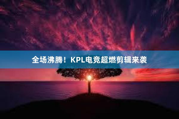 全场沸腾！KPL电竞超燃剪辑来袭