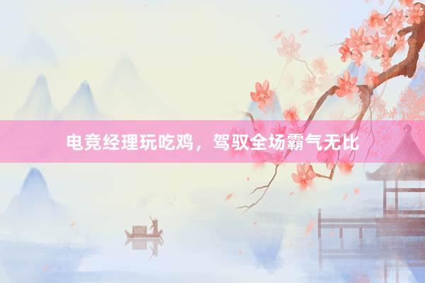 电竞经理玩吃鸡，驾驭全场霸气无比