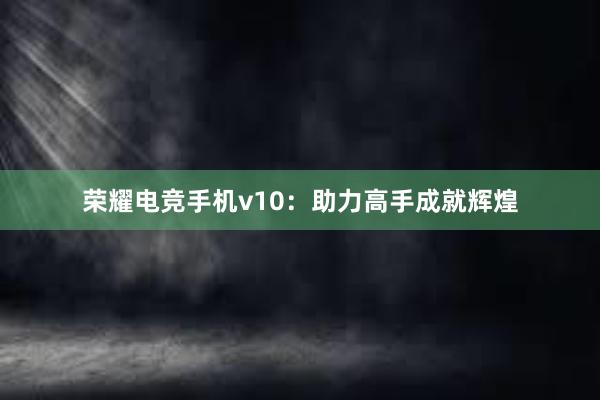 荣耀电竞手机v10：助力高手成就辉煌