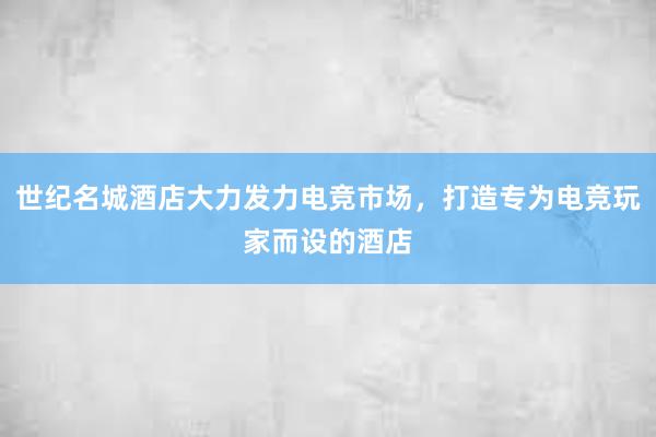 世纪名城酒店大力发力电竞市场，打造专为电竞玩家而设的酒店