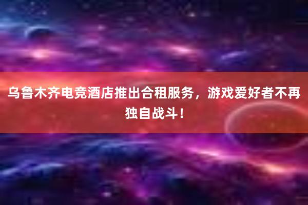 乌鲁木齐电竞酒店推出合租服务，游戏爱好者不再独自战斗！