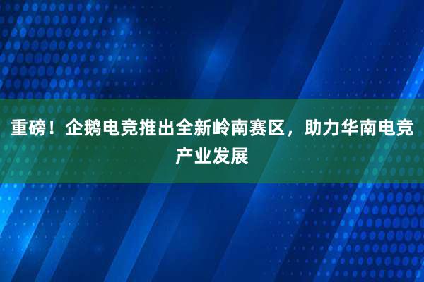 重磅！企鹅电竞推出全新岭南赛区，助力华南电竞产业发展