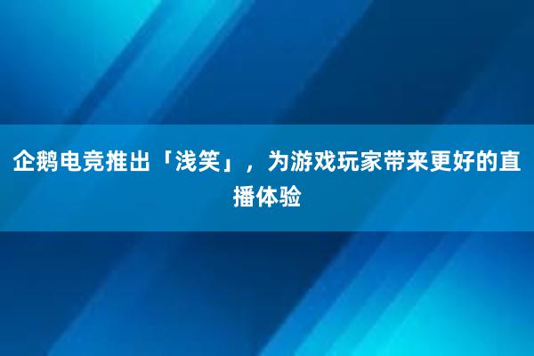 企鹅电竞推出「浅笑」，为游戏玩家带来更好的直播体验