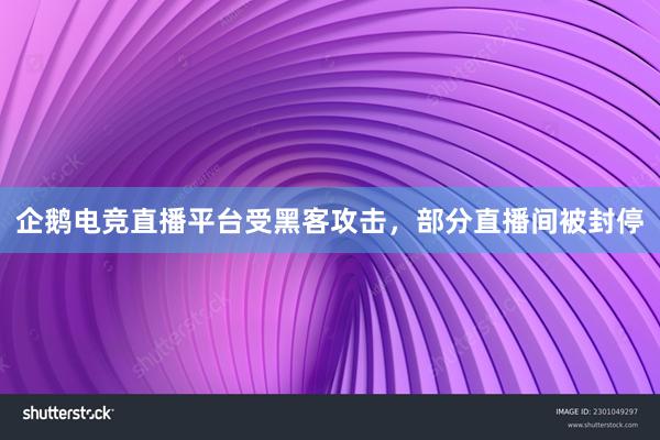 企鹅电竞直播平台受黑客攻击，部分直播间被封停