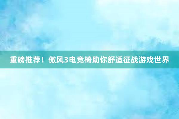 重磅推荐！傲风3电竞椅助你舒适征战游戏世界